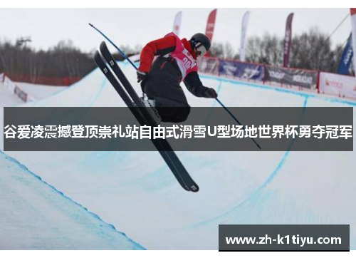 谷爱凌震撼登顶崇礼站自由式滑雪U型场地世界杯勇夺冠军