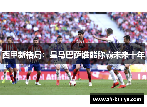 西甲新格局：皇马巴萨谁能称霸未来十年