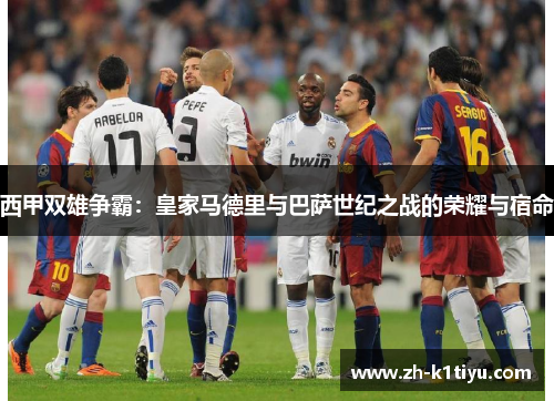 西甲双雄争霸：皇家马德里与巴萨世纪之战的荣耀与宿命