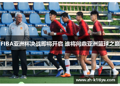 FIBA亚洲杯决战即将开启 谁将问鼎亚洲篮球之巅